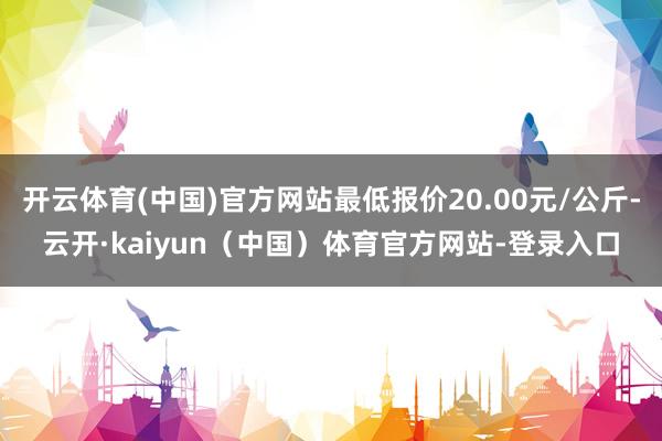 开云体育(中国)官方网站最低报价20.00元/公斤-云开·kaiyun（中国）体育官方网站-登录入口