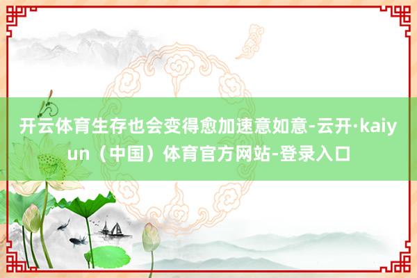 开云体育生存也会变得愈加速意如意-云开·kaiyun（中国）体育官方网站-登录入口