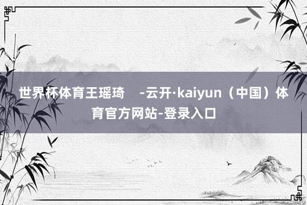 世界杯体育王瑶琦    -云开·kaiyun（中国）体育官方网站-登录入口