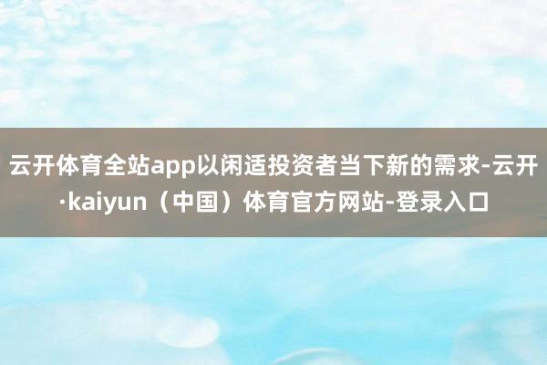 云开体育全站app以闲适投资者当下新的需求-云开·kaiyun（中国）体育官方网站-登录入口