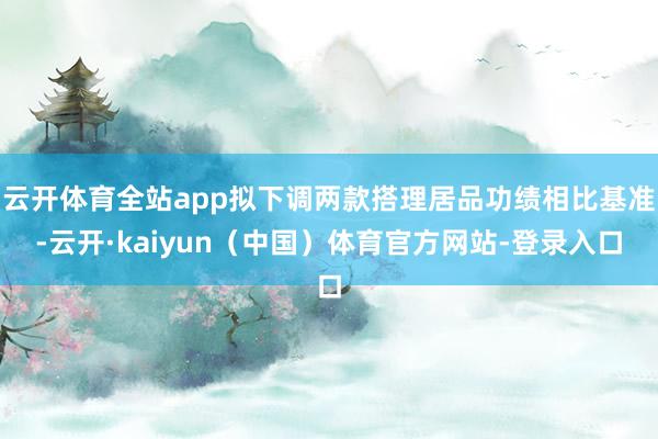 云开体育全站app拟下调两款搭理居品功绩相比基准-云开·kaiyun（中国）体育官方网站-登录入口