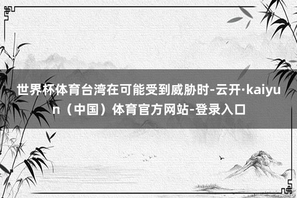 世界杯体育台湾在可能受到威胁时-云开·kaiyun（中国）体育官方网站-登录入口