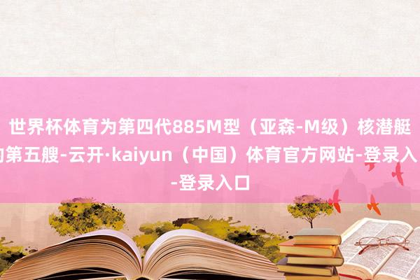 世界杯体育为第四代885M型（亚森-M级）核潜艇的第五艘-云开·kaiyun（中国）体育官方网站-登录入口