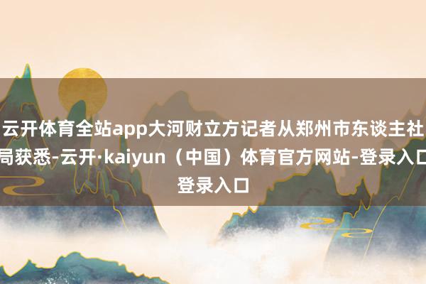 云开体育全站app大河财立方记者从郑州市东谈主社局获悉-云开·kaiyun（中国）体育官方网站-登录入口