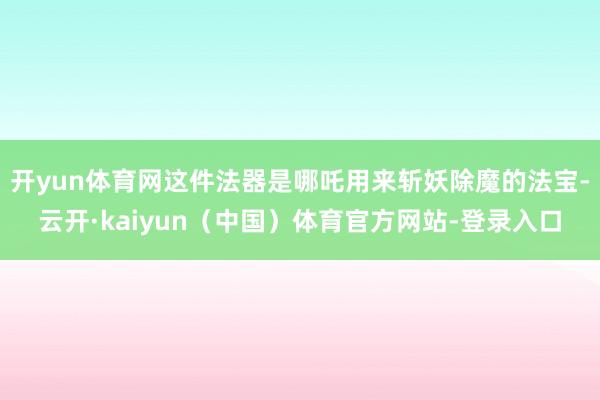 开yun体育网这件法器是哪吒用来斩妖除魔的法宝-云开·kaiyun（中国）体育官方网站-登录入口