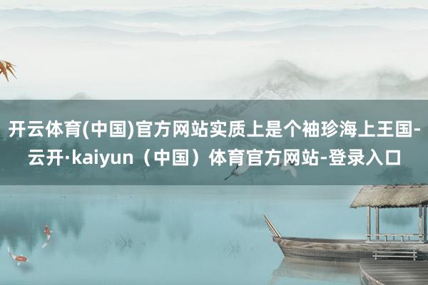 开云体育(中国)官方网站实质上是个袖珍海上王国-云开·kaiyun（中国）体育官方网站-登录入口