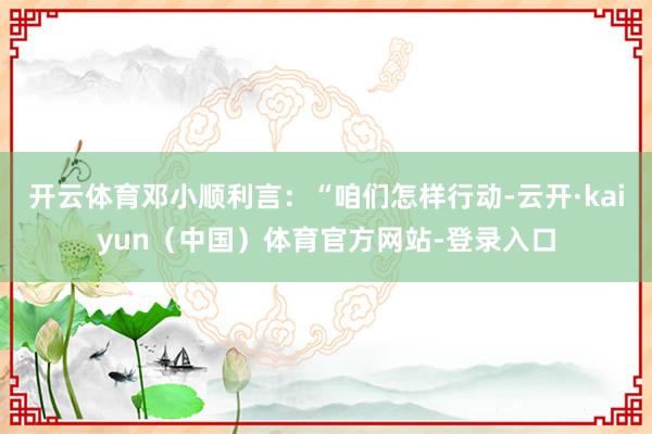 开云体育邓小顺利言：“咱们怎样行动-云开·kaiyun（中国）体育官方网站-登录入口