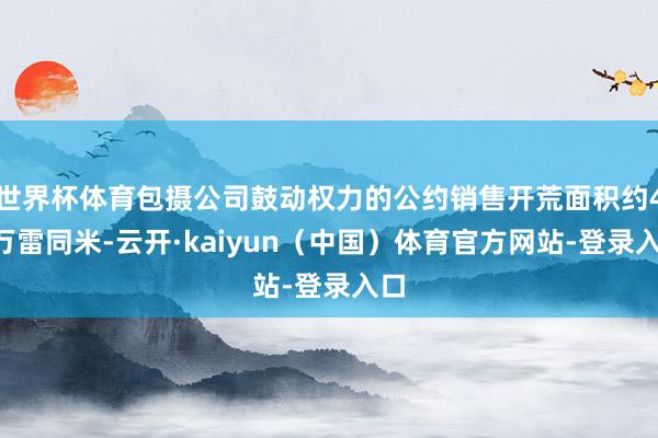 世界杯体育包摄公司鼓动权力的公约销售开荒面积约40万雷同米-云开·kaiyun（中国）体育官方网站-登录入口