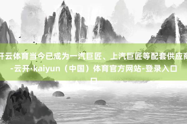 开云体育当今已成为一汽巨匠、上汽巨匠等配套供应商-云开·kaiyun（中国）体育官方网站-登录入口