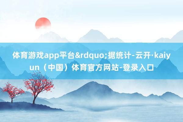 体育游戏app平台&rdquo;据统计-云开·kaiyun（中国）体育官方网站-登录入口