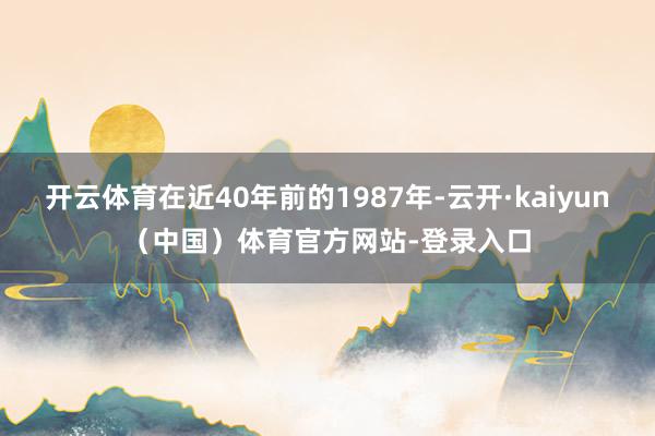 开云体育在近40年前的1987年-云开·kaiyun（中国）体育官方网站-登录入口