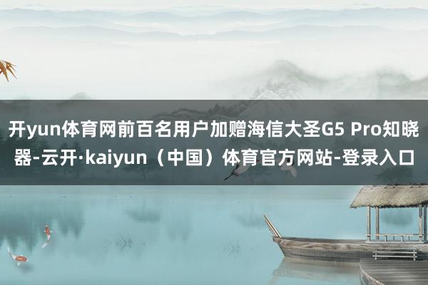 开yun体育网前百名用户加赠海信大圣G5 Pro知晓器-云开·kaiyun（中国）体育官方网站-登录入口