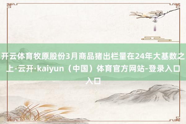 开云体育牧原股份3月商品猪出栏量在24年大基数之上-云开·kaiyun（中国）体育官方网站-登录入口