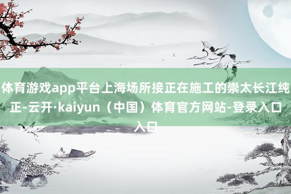 体育游戏app平台上海场所接正在施工的崇太长江纯正-云开·kaiyun（中国）体育官方网站-登录入口