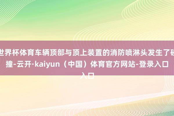 世界杯体育车辆顶部与顶上装置的消防喷淋头发生了碰撞-云开·kaiyun（中国）体育官方网站-登录入口