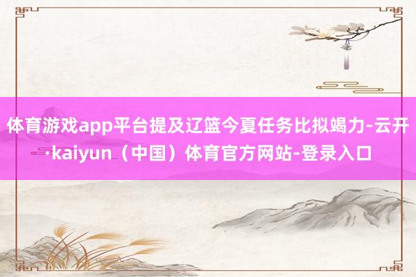 体育游戏app平台提及辽篮今夏任务比拟竭力-云开·kaiyun(中国)体育官方网站-登录入口