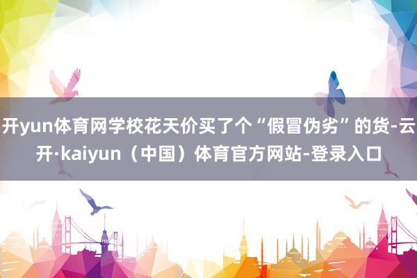 开yun体育网学校花天价买了个“假冒伪劣”的货-云开·kaiyun（中国）体育官方网站-登录入口