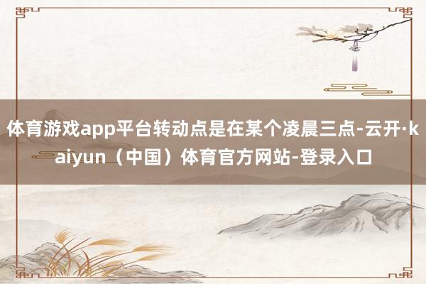 体育游戏app平台转动点是在某个凌晨三点-云开·kaiyun（中国）体育官方网站-登录入口