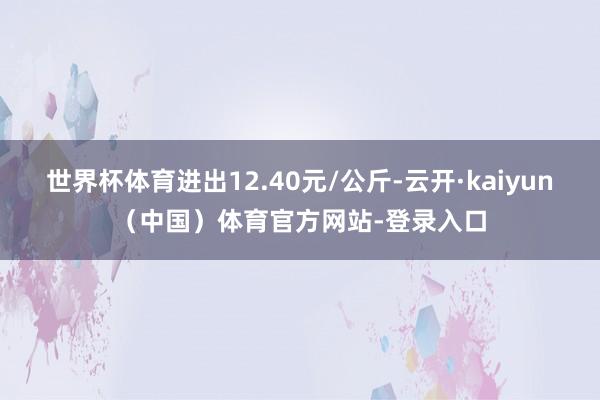 世界杯体育进出12.40元/公斤-云开·kaiyun（中国）体育官方网站-登录入口
