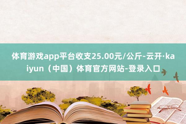 体育游戏app平台收支25.00元/公斤-云开·kaiyun(中国)体育官方网站-登录入口