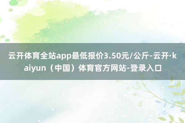 云开体育全站app最低报价3.50元/公斤-云开·kaiyun（中国）体育官方网站-登录入口