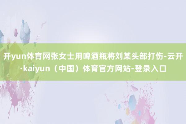 开yun体育网张女士用啤酒瓶将刘某头部打伤-云开·kaiyun（中国）体育官方网站-登录入口