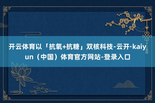 开云体育以「抗氧+抗糖」双核科技-云开·kaiyun(中国)体育官方网站-登录入口