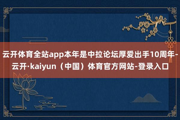 云开体育全站app本年是中拉论坛厚爱出手10周年-云开·kaiyun（中国）体育官方网站-登录入口