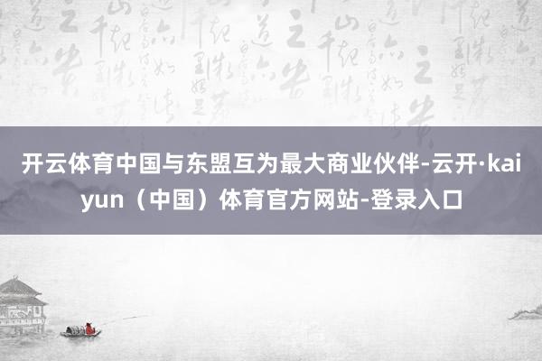 开云体育中国与东盟互为最大商业伙伴-云开·kaiyun（中国）体育官方网站-登录入口