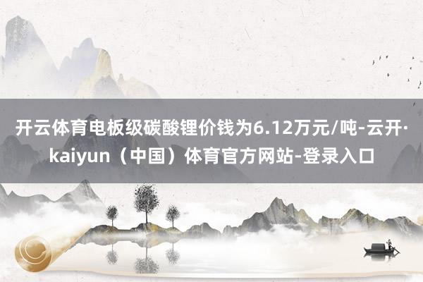 开云体育电板级碳酸锂价钱为6.12万元/吨-云开·kaiyun(中国)体育官方网站-登录入口