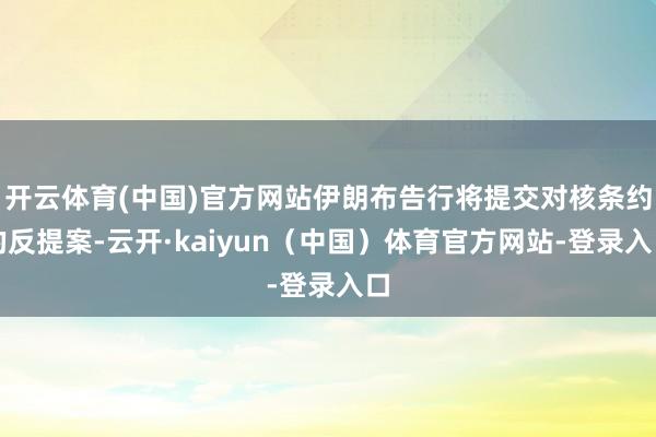 开云体育(中国)官方网站伊朗布告行将提交对核条约的反提案-云开·kaiyun（中国）体育官方网站-登录入口