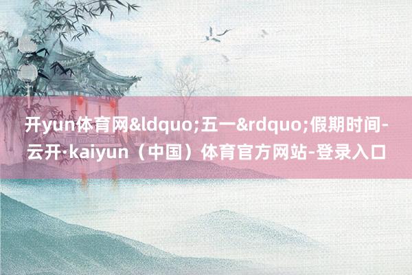 开yun体育网&ldquo;五一&rdquo;假期时间-云开·kaiyun（中国）体育官方网站-登录入口