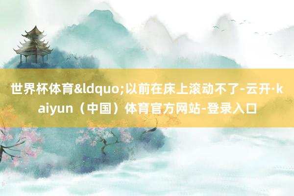 世界杯体育&ldquo;以前在床上滚动不了-云开·kaiyun（中国）体育官方网站-登录入口