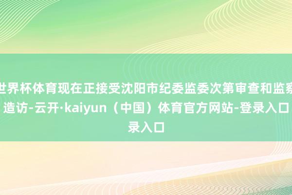 世界杯体育现在正接受沈阳市纪委监委次第审查和监察造访-云开·kaiyun（中国）体育官方网站-登录入口