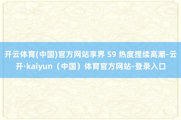 开云体育(中国)官方网站享界 S9 热度捏续高潮-云开·kaiyun（中国）体育官方网站-登录入口