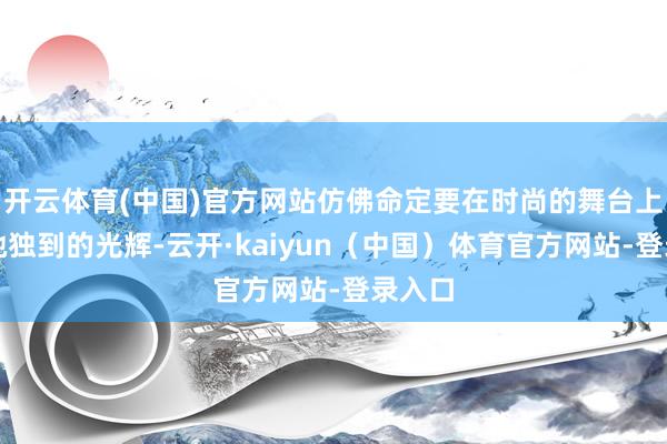 开云体育(中国)官方网站仿佛命定要在时尚的舞台上开释她独到的光辉-云开·kaiyun（中国）体育官方网站-登录入口