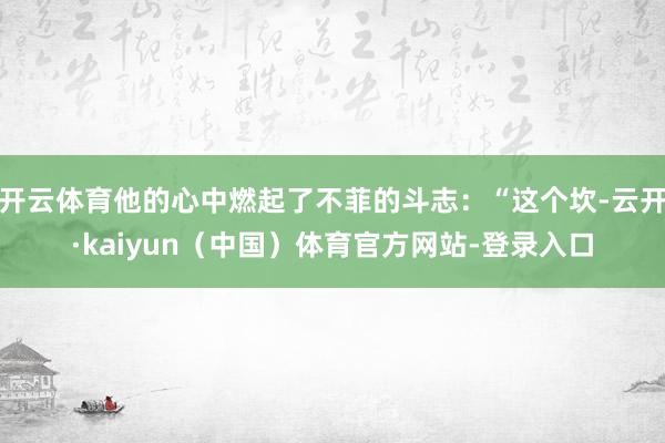 开云体育他的心中燃起了不菲的斗志：“这个坎-云开·kaiyun（中国）体育官方网站-登录入口