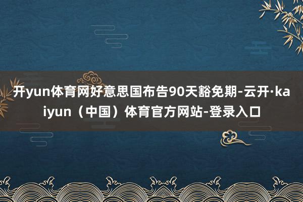 开yun体育网好意思国布告90天豁免期-云开·kaiyun（中国）体育官方网站-登录入口