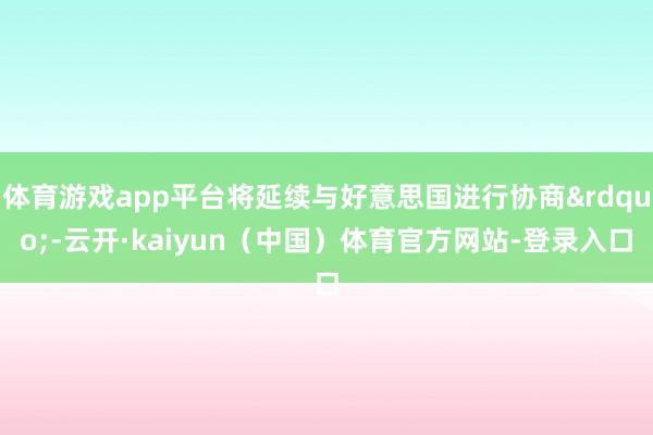 体育游戏app平台将延续与好意思国进行协商&rdquo;-云开·kaiyun（中国）体育官方网站-登录入口