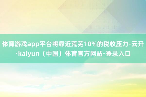 体育游戏app平台将靠近荒芜10%的税收压力-云开·kaiyun（中国）体育官方网站-登录入口