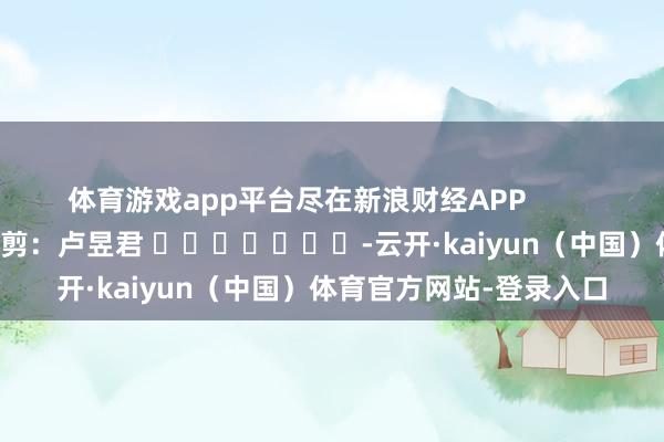 体育游戏app平台尽在新浪财经APP            						包袱裁剪：卢昱君 							-云开·kaiyun（中国）体育官方网站-登录入口