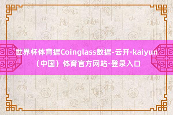 世界杯体育据Coinglass数据-云开·kaiyun(中国)体育官方网站-登录入口