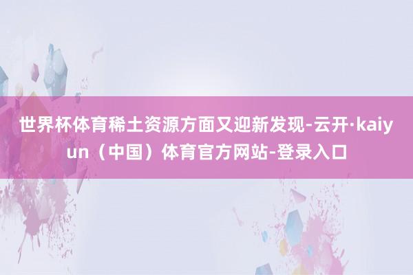 世界杯体育稀土资源方面又迎新发现-云开·kaiyun（中国）体育官方网站-登录入口
