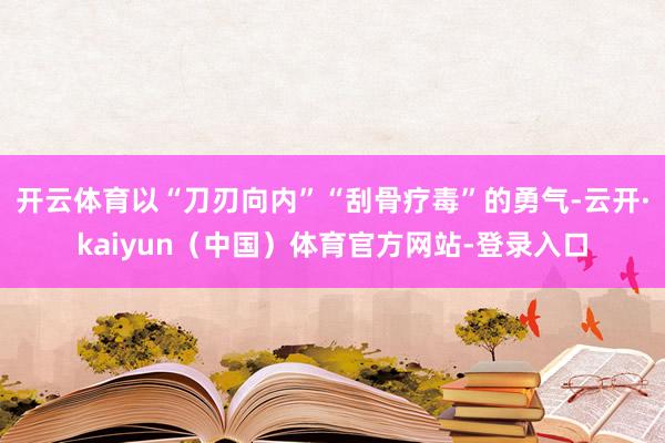 开云体育以“刀刃向内”“刮骨疗毒”的勇气-云开·kaiyun（中国）体育官方网站-登录入口