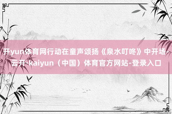 开yun体育网行动在童声颂扬《泉水叮咚》中开场-云开·kaiyun(中国)体育官方网站-登录入口