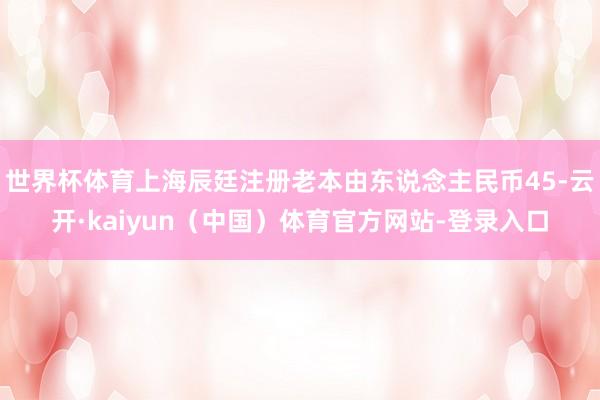 世界杯体育上海辰廷注册老本由东说念主民币45-云开·kaiyun(中国)体育官方网站-登录入口