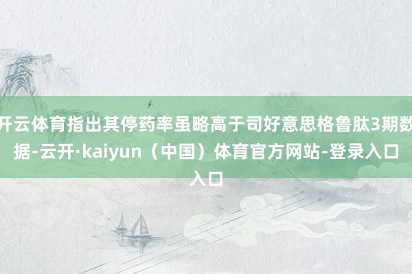 开云体育指出其停药率虽略高于司好意思格鲁肽3期数据-云开·kaiyun（中国）体育官方网站-登录入口