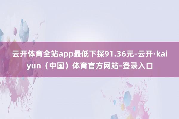 云开体育全站app最低下探91.36元-云开·kaiyun（中国）体育官方网站-登录入口