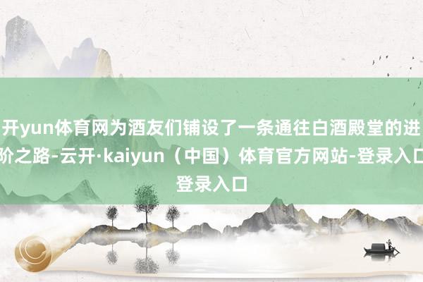 开yun体育网为酒友们铺设了一条通往白酒殿堂的进阶之路-云开·kaiyun(中国)体育官方网站-登录入口
