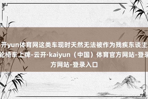 开yun体育网这类车现时天然无法被作为残疾东谈主灵活轮椅车上牌-云开·kaiyun（中国）体育官方网站-登录入口